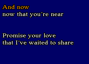 And now
now that you're near

Promise your love
that I've waited to share