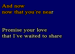 And now
now that you're near

Promise your love
that I've waited to share