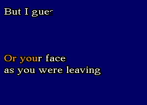 But I guef

Or your face
as you were leaving