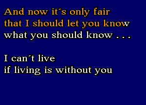 And now it's only fair
that I should let you know
what you should know . . .

I can't live
if living is without you