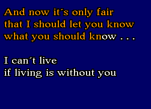 And now it's only fair
that I should let you know
what you should know . . .

I can't live
if living is without you