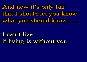 And now it's only fair
that I should let you know
what you should know . . .

I can't live
if living is without you