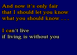 And now it's only fair
that I should let you know
what you should know . . .

I can't live
if living is without you