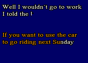 XVell I wouldn't go to work
I told the I

If you want to use the car
to go riding next Sunday