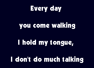 Every day

you come walking

I hold my tongue,

I don't do much talking