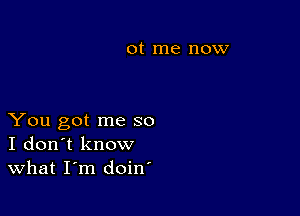 0t me now

You got me so
I don't know
What I'm doin'