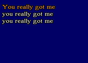 You really got me
you really got me
you really got me