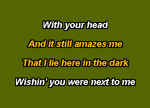 With your head

And it still amazes me
That I lie here in the dark

Wishin' you were next to me