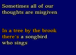 Sometimes all of our
thoughts are misgiven

In a tree by the brook
there's a songbird
Who sings