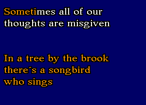 Sometimes all of our
thoughts are misgiven

In a tree by the brook
there's a songbird
Who sings