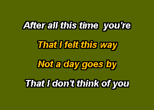 After a this time you 're
That I felt this way
Not a day goes by

That I don't think of you