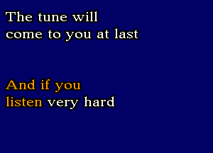 The tune will
come to you at last

And if you
listen very hard