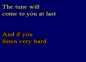 The tune will
come to you at last

And if you
listen very hard