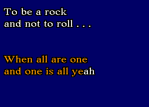 To be a rock
and not to roll . . .

XVhen all are one
and one is all yeah