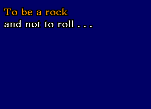 To be a rock
and not to roll . . .