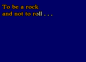 To be a rock
and not to roll . . .