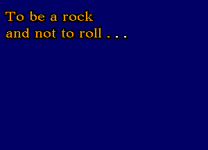 To be a rock
and not to roll . . .