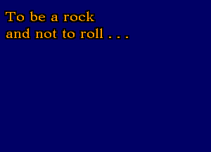 To be a rock
and not to roll . . .