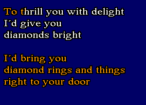 To thrill you With delight
I'd give you
diamonds bright

I'd bring you
diamond rings and things
right to your door