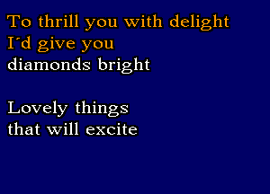 To thrill you with delight
I'd give you
diamonds bright

Lovely things
that will excite