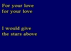 For your love
for your love

I would give
the stars above