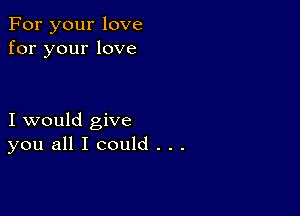 For your love
for your love

I would give
you all I could . . .