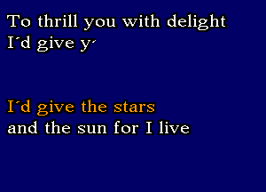 To thrill you with delight
I'd give y'

I d give the stars
and the sun for I live