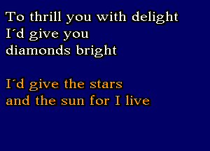 To thrill you with delight
I'd give you
diamonds bright

I d give the stars
and the sun for I live