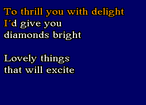 To thrill you with delight
I'd give you
diamonds bright

Lovely things
that will excite