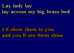 Lay lady lay
lay across my big brass bed

I11 show them to you
and you ll see them shine