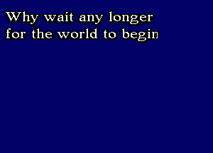 TWhy wait any longer
for the world to begin