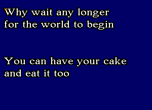 TWhy wait any longer
for the world to begin

You can have your cake
and eat it too