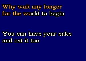 TWhy wait any longer
for the world to begin

You can have your cake
and eat it too