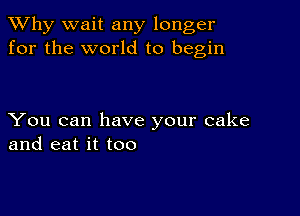 TWhy wait any longer
for the world to begin

You can have your cake
and eat it too