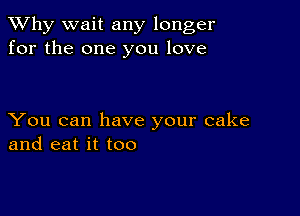 TWhy wait any longer
for the one you love

You can have your cake
and eat it too