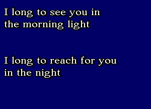 I long to see you in
the morning light

I long to reach for you
in the night