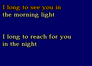 I long to see you in
the morning light

I long to reach for you
in the night