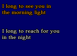 I long to see you in
the morning light

I long to reach for you
in the night