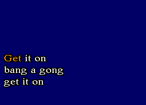 Get it on
hang a gong
get it on