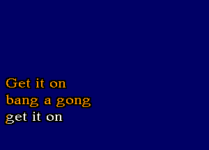 Get it on
hang a gong
get it on