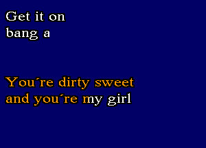 Get it on
bang a

You're dirty sweet
and you're my girl