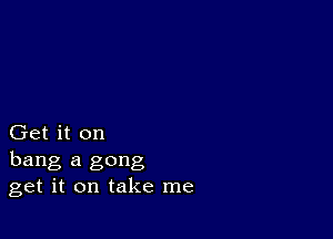 Get it on
hang a gong
get it on take me