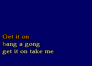 Get it on
hang a gong
get it on take me