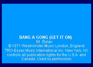 BANG A GONG (GET IT ON)
M. Bolan
19?1WestminsterMusic London, England.

TRO-Essex Music International Inc. New York. NY

controls all publication rights forthe USA. and
Canada. Used by permission.