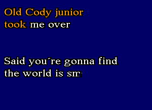 Old Cody junior
took me over

Said you're gonna find
the world is srr