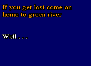 If you get lost come on
home to green river

XVell . . .