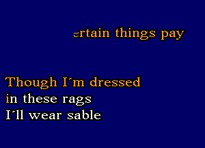 crtain things pay

Though I'm dressed
in these rags
I'll wear sable