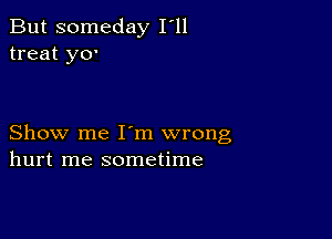 But someday I'll
treat y0'

Show me I'm wrong
hurt me sometime