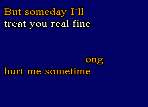 But someday I'll
treat you real fine

ong
hurt me sometime