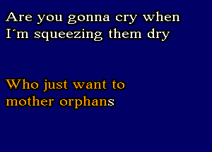 Are you gonna cry when
I'm squeezing them dry

XVho just want to
mother orphans